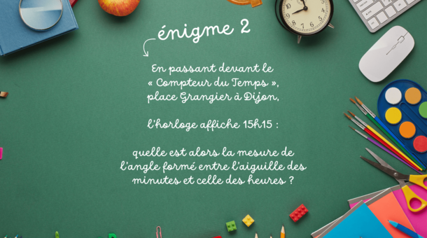 énigme 2 : En passant devant le « Compteur du Temps », place Grangier à Dijon, l’horloge affiche 15h15 : quelle est alors la mesure de l’angle formé entre l’aiguille des minutes et celle des heures ?