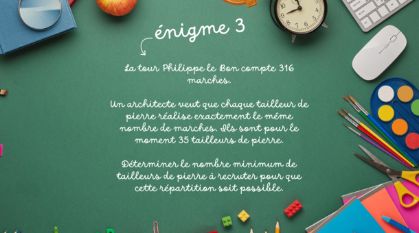 énigme 3 : La tour Philippe le Bon compte 316 marches. Un architecte veut que chaque tailleur de pierre réalise exactement le même nombre de marches. Ils sont pour le moment 35 tailleurs de pierre. Déterminer le nombre minimum de tailleurs de pierre à recruter pour que cette répartition soit possible.