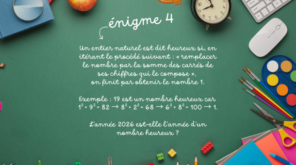 énigme 4 : Un entier naturel est dit heureux si, en itérant le procédé suivant : « remplacer le nombre par la somme des carrés de ses chiffres qui le compose », on finit par obtenir le nombre 1. Exemple : 19 est un nombre heureux car 12 + 92 = 82 → 82 + 22 = 68 → 62 + 82 = 100 → 1. L’année 2026 est-elle l’année d’un nombre heureux ?