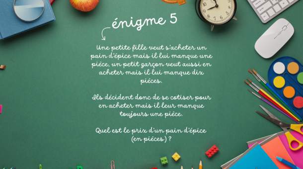 énigme 5 : Une petite fille veut s’acheter un pain d’épice mais il lui manque une pièce, un petit garçon veut aussi en acheter mais il lui manque dix pièces. Ils décident donc de se cotiser pour en acheter mais il leur manque toujours une pièce. Quel est le prix d’un pain d’épice (en pièces) ?